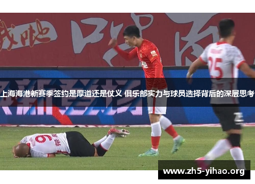 上海海港新赛季签约是厚道还是仗义 俱乐部实力与球员选择背后的深层思考