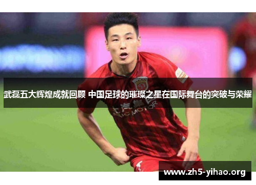 武磊五大辉煌成就回顾 中国足球的璀璨之星在国际舞台的突破与荣耀